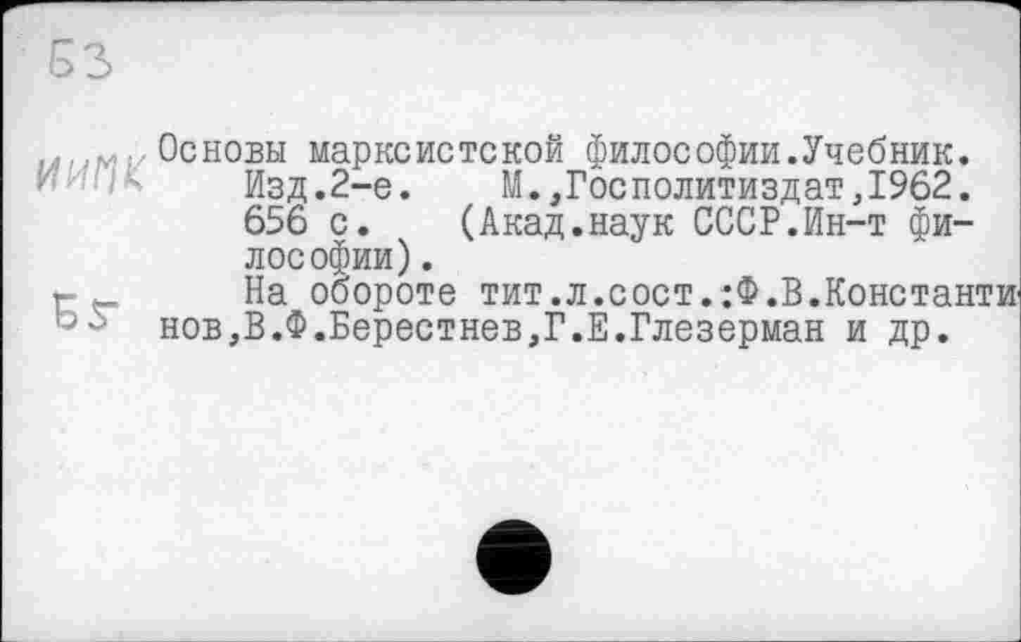 ﻿...... Основы марксистской философии.Учебник. Изд.2-е. М.,Госполитиздат,1962. 656 с. (Акад.наук СССР.Ин-т философии) .
г На обороте тит.л.сост.:Ф.В.Константи ьнов,В.Ф.Берестнев,Г.Е.Глезерман и др.